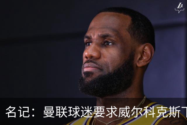 名记：曼联球迷要求威尔科克斯下课，球队引援不力引发不满