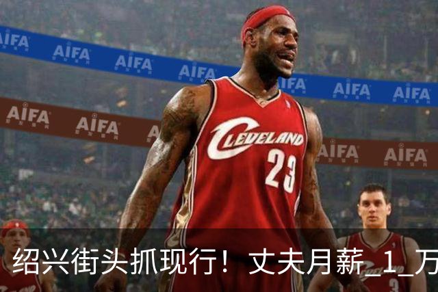 绍兴街头抓现行！丈夫月薪 1 万 3上交12500养家，妻子却在外约会